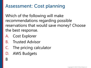 Which of the following will make
recommendations regarding possible
reservations that would save money? Choose
the best response.
A. Cost Explorer
B. Trusted Advisor
C. The pricing calculator
D. AWS Budgets
B
 