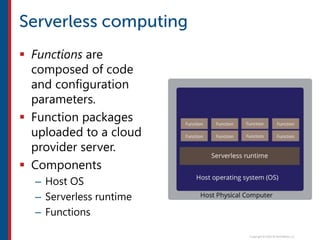 Functions are
composed of code
and configuration
parameters.
 Function packages
uploaded to a cloud
provider server.
 Components
– Host OS
– Serverless runtime
– Functions
 