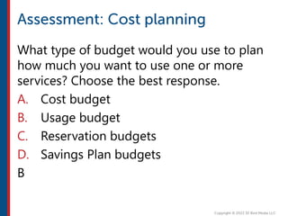 What type of budget would you use to plan
how much you want to use one or more
services? Choose the best response.
A. Cost budget
B. Usage budget
C. Reservation budgets
D. Savings Plan budgets
B
 