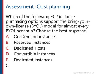 Which of the following EC2 instance
purchasing options support the bring-your-
own-license (BYOL) model for almost every
BYOL scenario? Choose the best response.
A. On-Demand instances
B. Reserved instances
C. Dedicated Hosts
D. Convertible instances
E. Dedicated instances
C
 