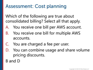 Which of the following are true about
consolidated billing? Select all that apply.
A. You receive one bill per AWS account.
B. You receive one bill for multiple AWS
accounts.
C. You are charged a fee per user.
D. You can combine usage and share volume
pricing discounts.
B and D
 