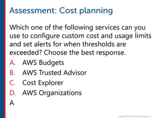 Which one of the following services can you
use to configure custom cost and usage limits
and set alerts for when thresholds are
exceeded? Choose the best response.
A. AWS Budgets
B. AWS Trusted Advisor
C. Cost Explorer
D. AWS Organizations
A
 