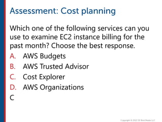 Which one of the following services can you
use to examine EC2 instance billing for the
past month? Choose the best response.
A. AWS Budgets
B. AWS Trusted Advisor
C. Cost Explorer
D. AWS Organizations
C
 