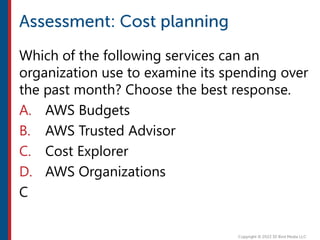 Which of the following services can an
organization use to examine its spending over
the past month? Choose the best response.
A. AWS Budgets
B. AWS Trusted Advisor
C. Cost Explorer
D. AWS Organizations
C
 
