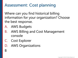 Where can you find historical billing
information for your organization? Choose
the best response.
A. AWS Budgets
B. AWS Billing and Cost Management
console
C. Cost Explorer
D. AWS Organizations
B
 