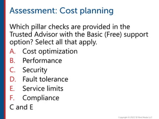Which pillar checks are provided in the
Trusted Advisor with the Basic (Free) support
option? Select all that apply.
A. Cost optimization
B. Performance
C. Security
D. Fault tolerance
E. Service limits
F. Compliance
C and E
 
