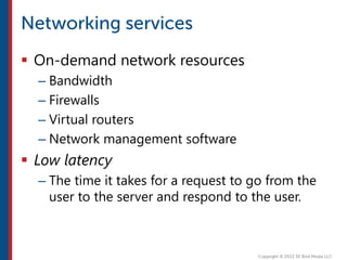  On-demand network resources
– Bandwidth
– Firewalls
– Virtual routers
– Network management software
 Low latency
– The time it takes for a request to go from the
user to the server and respond to the user.
 
