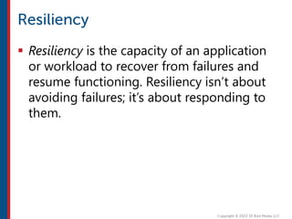  Resiliency is the capacity of an application
or workload to recover from failures and
resume functioning. Resiliency isn’t about
avoiding failures; it’s about responding to
them.
 