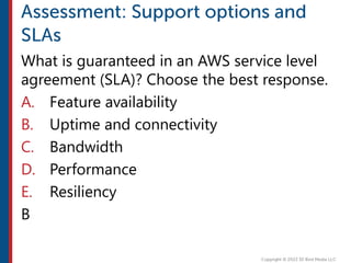 What is guaranteed in an AWS service level
agreement (SLA)? Choose the best response.
A. Feature availability
B. Uptime and connectivity
C. Bandwidth
D. Performance
E. Resiliency
B
 