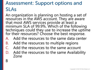 An organization is planning on hosting a set of
resources in the AWS account. They are aware
that most AWS services provide at least a
minimum SLA of 99.9%. Which of the following
techniques could they use to increase the uptime
for their resources? Choose the best response.
A. Add the resources to the same data center
B. Add the resources to multiple regions
C. Add the resources to the same account
D. Add the resources to the same Availability
Zone
B
 