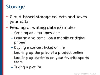  Cloud-based storage collects and saves
your data.
 Reading or writing data examples:
– Sending an email message
– Leaving a voicemail on a mobile or digital
phone
– Buying a concert ticket online
– Looking up the price of a product online
– Looking up statistics on your favorite sports
team
– Taking a picture
 