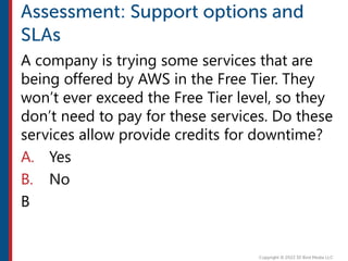 A company is trying some services that are
being offered by AWS in the Free Tier. They
won’t ever exceed the Free Tier level, so they
don’t need to pay for these services. Do these
services allow provide credits for downtime?
A. Yes
B. No
B
 