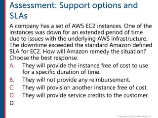 A company has a set of AWS EC2 instances. One of the
instances was down for an extended period of time
due to issues with the underlying AWS infrastructure.
The downtime exceeded the standard Amazon defined
SLA for EC2. How will Amazon remedy the situation?
Choose the best response.
A. They will provide the instance free of cost to use
for a specific duration of time.
B. They will not provide any reimbursement.
C. They will provision another instance free of cost.
D. They will provide service credits to the customer.
D
 