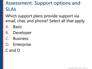 Which support plans provide support via
email, chat, and phone? Select all that apply.
A. Basic
B. Developer
C. Business
D. Enterprise
C and D
 