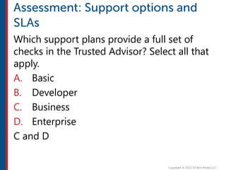 Which support plans provide a full set of
checks in the Trusted Advisor? Select all that
apply.
A. Basic
B. Developer
C. Business
D. Enterprise
C and D
 