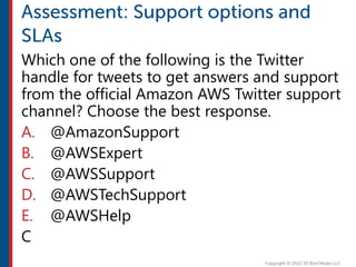 Which one of the following is the Twitter
handle for tweets to get answers and support
from the official Amazon AWS Twitter support
channel? Choose the best response.
A. @AmazonSupport
B. @AWSExpert
C. @AWSSupport
D. @AWSTechSupport
E. @AWSHelp
C
 