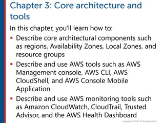 In this chapter, you'll learn how to:
 Describe core architectural components such
as regions, Availability Zones, Local Zones, and
resource groups
 Describe and use AWS tools such as AWS
Management console, AWS CLI, AWS
CloudShell, and AWS Console Mobile
Application
 Describe and use AWS monitoring tools such
as Amazon CloudWatch, CloudTrail, Trusted
Advisor, and the AWS Health Dashboard
 