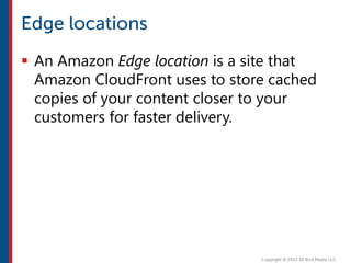  An Amazon Edge location is a site that
Amazon CloudFront uses to store cached
copies of your content closer to your
customers for faster delivery.
 