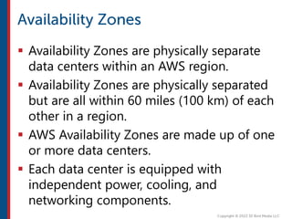  Availability Zones are physically separate
data centers within an AWS region.
 Availability Zones are physically separated
but are all within 60 miles (100 km) of each
other in a region.
 AWS Availability Zones are made up of one
or more data centers.
 Each data center is equipped with
independent power, cooling, and
networking components.
 
