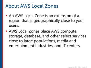  An AWS Local Zone is an extension of a
region that is geographically close to your
users.
 AWS Local Zones place AWS compute,
storage, database, and other select services
close to large populations, media and
entertainment industries, and IT centers.
 