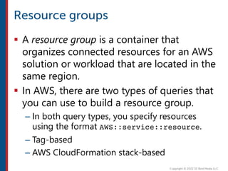  A resource group is a container that
organizes connected resources for an AWS
solution or workload that are located in the
same region.
 In AWS, there are two types of queries that
you can use to build a resource group.
– In both query types, you specify resources
using the format AWS::service::resource.
– Tag-based
– AWS CloudFormation stack-based
 