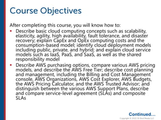 After completing this course, you will know how to:
 Describe basic cloud computing concepts such as scalability,
elasticity, agility, high availability, fault tolerance, and disaster
recovery; explain CapEx and OpEx computing costs and the
consumption-based model; identify cloud deployment models
including public, private, and hybrid; and explain cloud service
models such as IaaS, PaaS, and SaaS, as well as the shared
responsibility model
 Describe AWS purchasing options, compare various AWS pricing
models, and describe the AWS Free Tier; describe cost planning
and management, including the Billing and Cost Management
console, AWS Organizations, AWS Cost Explorer, AWS Budgets,
the AWS Pricing Calculator, and the AWS Trusted Advisor; and
distinguish between the various AWS Support Plans, describe
and compare service-level agreement (SLAs) and composite
SLAs
Continued…
 