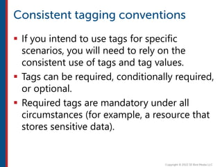  If you intend to use tags for specific
scenarios, you will need to rely on the
consistent use of tags and tag values.
 Tags can be required, conditionally required,
or optional.
 Required tags are mandatory under all
circumstances (for example, a resource that
stores sensitive data).
 