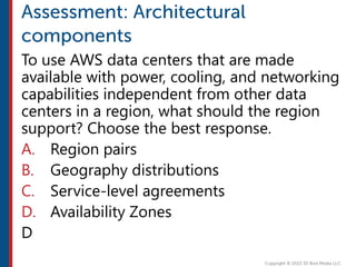 To use AWS data centers that are made
available with power, cooling, and networking
capabilities independent from other data
centers in a region, what should the region
support? Choose the best response.
A. Region pairs
B. Geography distributions
C. Service-level agreements
D. Availability Zones
D
 