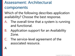 Which of the following describes application
availability? Choose the best response.
A. The overall time that a system is running
and functional.
B. Application support for an Availability
Zone.
C. The service-level agreement of the
associated resource.
A
 