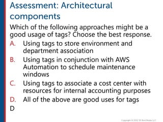 Which of the following approaches might be a
good usage of tags? Choose the best response.
A. Using tags to store environment and
department association
B. Using tags in conjunction with AWS
Automation to schedule maintenance
windows
C. Using tags to associate a cost center with
resources for internal accounting purposes
D. All of the above are good uses for tags
D
 