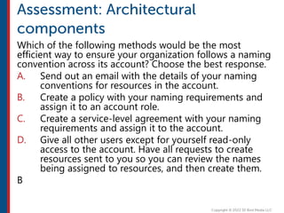 Which of the following methods would be the most
efficient way to ensure your organization follows a naming
convention across its account? Choose the best response.
A. Send out an email with the details of your naming
conventions for resources in the account.
B. Create a policy with your naming requirements and
assign it to an account role.
C. Create a service-level agreement with your naming
requirements and assign it to the account.
D. Give all other users except for yourself read-only
access to the account. Have all requests to create
resources sent to you so you can review the names
being assigned to resources, and then create them.
B
 
