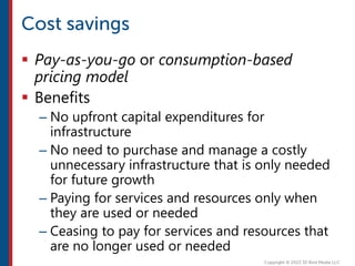  Pay-as-you-go or consumption-based
pricing model
 Benefits
– No upfront capital expenditures for
infrastructure
– No need to purchase and manage a costly
unnecessary infrastructure that is only needed
for future growth
– Paying for services and resources only when
they are used or needed
– Ceasing to pay for services and resources that
are no longer used or needed
 