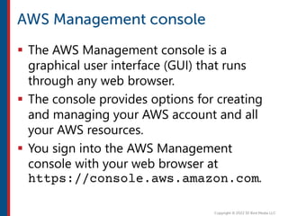  The AWS Management console is a
graphical user interface (GUI) that runs
through any web browser.
 The console provides options for creating
and managing your AWS account and all
your AWS resources.
 You sign into the AWS Management
console with your web browser at
https://console.aws.amazon.com.
 