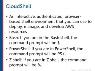  An interactive, authenticated, browser-
based shell environment that you can use to
deploy, manage, and develop AWS
resources
 Bash: If you are in the Bash shell, the
command prompt will be $.
 PowerShell: If you are in PowerShell, the
command prompt will be PS>.
 Z shell: If you are in Z shell, the command
prompt will be %.
 