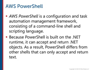  AWS PowerShell is a configuration and task
automation management framework,
consisting of a command-line shell and
scripting language.
 Because PowerShell is built on the .NET
runtime, it can accept and return .NET
objects. As a result, PowerShell differs from
other shells that can only accept and return
text.
 