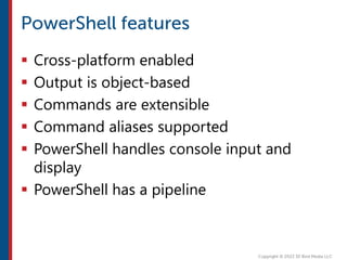  Cross-platform enabled
 Output is object-based
 Commands are extensible
 Command aliases supported
 PowerShell handles console input and
display
 PowerShell has a pipeline
 