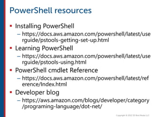  Installing PowerShell
– https://docs.aws.amazon.com/powershell/latest/use
rguide/pstools-getting-set-up.html
 Learning PowerShell
– https://docs.aws.amazon.com/powershell/latest/use
rguide/pstools-using.html
 PowerShell cmdlet Reference
– https://docs.aws.amazon.com/powershell/latest/ref
erence/Index.html
 Developer blog
– https://aws.amazon.com/blogs/developer/category
/programing-language/dot-net/
 