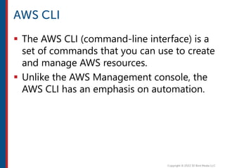  The AWS CLI (command-line interface) is a
set of commands that you can use to create
and manage AWS resources.
 Unlike the AWS Management console, the
AWS CLI has an emphasis on automation.
 