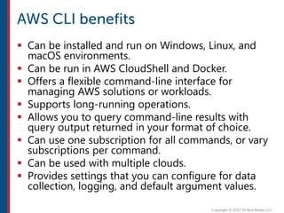  Can be installed and run on Windows, Linux, and
macOS environments.
 Can be run in AWS CloudShell and Docker.
 Offers a flexible command-line interface for
managing AWS solutions or workloads.
 Supports long-running operations.
 Allows you to query command-line results with
query output returned in your format of choice.
 Can use one subscription for all commands, or vary
subscriptions per command.
 Can be used with multiple clouds.
 Provides settings that you can configure for data
collection, logging, and default argument values.
 