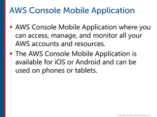  AWS Console Mobile Application where you
can access, manage, and monitor all your
AWS accounts and resources.
 The AWS Console Mobile Application is
available for iOS or Android and can be
used on phones or tablets.
 