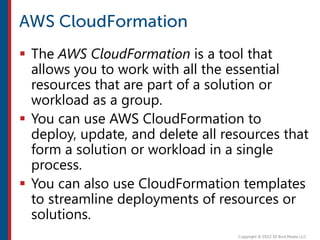  The AWS CloudFormation is a tool that
allows you to work with all the essential
resources that are part of a solution or
workload as a group.
 You can use AWS CloudFormation to
deploy, update, and delete all resources that
form a solution or workload in a single
process.
 You can also use CloudFormation templates
to streamline deployments of resources or
solutions.
 