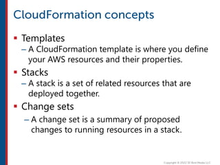  Templates
– A CloudFormation template is where you define
your AWS resources and their properties.
 Stacks
– A stack is a set of related resources that are
deployed together.
 Change sets
– A change set is a summary of proposed
changes to running resources in a stack.
 