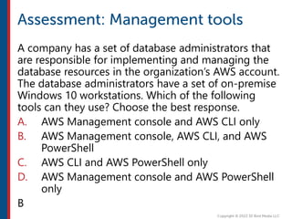 A company has a set of database administrators that
are responsible for implementing and managing the
database resources in the organization’s AWS account.
The database administrators have a set of on-premise
Windows 10 workstations. Which of the following
tools can they use? Choose the best response.
A. AWS Management console and AWS CLI only
B. AWS Management console, AWS CLI, and AWS
PowerShell
C. AWS CLI and AWS PowerShell only
D. AWS Management console and AWS PowerShell
only
B
 