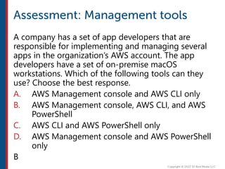A company has a set of app developers that are
responsible for implementing and managing several
apps in the organization’s AWS account. The app
developers have a set of on-premise macOS
workstations. Which of the following tools can they
use? Choose the best response.
A. AWS Management console and AWS CLI only
B. AWS Management console, AWS CLI, and AWS
PowerShell
C. AWS CLI and AWS PowerShell only
D. AWS Management console and AWS PowerShell
only
B
 