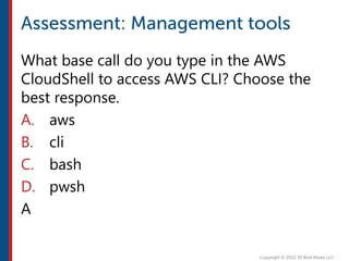 What base call do you type in the AWS
CloudShell to access AWS CLI? Choose the
best response.
A. aws
B. cli
C. bash
D. pwsh
A
 