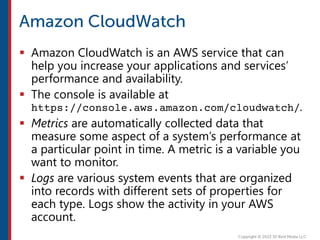  Amazon CloudWatch is an AWS service that can
help you increase your applications and services’
performance and availability.
 The console is available at
https://console.aws.amazon.com/cloudwatch/.
 Metrics are automatically collected data that
measure some aspect of a system’s performance at
a particular point in time. A metric is a variable you
want to monitor.
 Logs are various system events that are organized
into records with different sets of properties for
each type. Logs show the activity in your AWS
account.
 