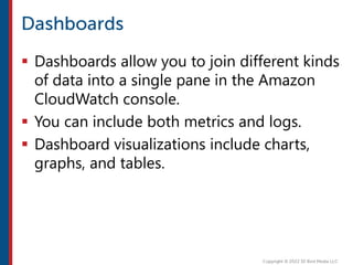  Dashboards allow you to join different kinds
of data into a single pane in the Amazon
CloudWatch console.
 You can include both metrics and logs.
 Dashboard visualizations include charts,
graphs, and tables.
 