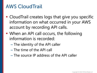  CloudTrail creates logs that give you specific
information on what occurred in your AWS
account by recording API calls.
 When an API call occurs, the following
information is recorded:
– The identity of the API caller
– The time of the API call
– The source IP address of the API caller
 