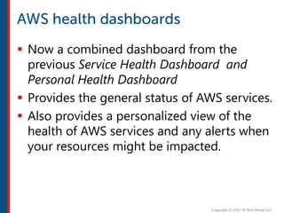  Now a combined dashboard from the
previous Service Health Dashboard and
Personal Health Dashboard
 Provides the general status of AWS services.
 Also provides a personalized view of the
health of AWS services and any alerts when
your resources might be impacted.
 