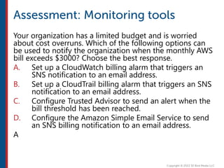 Your organization has a limited budget and is worried
about cost overruns. Which of the following options can
be used to notify the organization when the monthly AWS
bill exceeds $3000? Choose the best response.
A. Set up a CloudWatch billing alarm that triggers an
SNS notification to an email address.
B. Set up a CloudTrail billing alarm that triggers an SNS
notification to an email address.
C. Configure Trusted Advisor to send an alert when the
bill threshold has been reached.
D. Configure the Amazon Simple Email Service to send
an SNS billing notification to an email address.
A
 